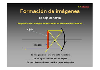 Formación de imágenes
Espejo cóncavo
Segundo caso: el objeto se encuentra en el centro de curvatura.
objeto
En internet
C F V
La imagen que se forma está invertida.
Es de igual tamaño que el objeto.
Es real. Pues se forma con los rayos reflejados.
imagen
 