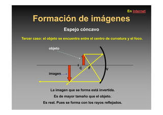 Formación de imágenes
Espejo cóncavo
Tercer caso: el objeto se encuentra entre el centro de curvatura y el foco.
objeto
En internet
C F V
La imagen que se forma está invertida.
Es de mayor tamaño que el objeto.
Es real. Pues se forma con los rayos reflejados.
imagen
 