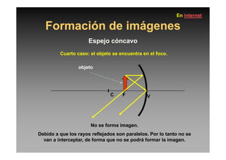 Formación de imágenes
Espejo cóncavo
Cuarto caso: el objeto se encuentra en el foco.
objeto
En internet
C F V
No se forma imagen.
Debido a que los rayos reflejados son paralelos. Por lo tanto no se
van a interceptar, de forma que no se podrá formar la imagen.
 
