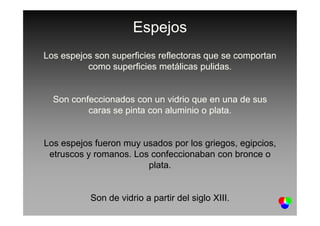 Espejos
Los espejos son superficies reflectoras que se comportan
como superficies metálicas pulidas.
Son confeccionados con un vidrio que en una de sus
caras se pinta con aluminio o plata.caras se pinta con aluminio o plata.
Los espejos fueron muy usados por los griegos, egipcios,
etruscos y romanos. Los confeccionaban con bronce o
plata.
Son de vidrio a partir del siglo XIII.
 