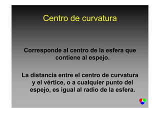 Centro de curvatura
Corresponde al centro de la esfera que
contiene al espejo.contiene al espejo.
La distancia entre el centro de curvatura
y el vértice, o a cualquier punto del
espejo, es igual al radio de la esfera.
 