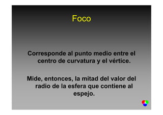 Foco
Corresponde al punto medio entre el
centro de curvatura y el vértice.centro de curvatura y el vértice.
Mide, entonces, la mitad del valor del
radio de la esfera que contiene al
espejo.
 