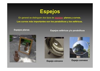 Espejos
En general se distinguen dos tipos de espejos: planos y curvos.
Los curvos más importantes son los parabólicos y los esféricos.
Espejos planos Espejos esféricos y/o parabólicos
Espejo convexoEspejo cóncavo
 