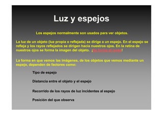 Luz y espejos
Los espejos normalmente son usados para ver objetos.
La luz de un objeto (luz propia o reflejada) se dirige a un espejo. En el espejo se
refleja y los rayos reflejados se dirigen hacia nuestros ojos. En la retina de
nuestros ojos se forma la imagen del objeto. ¡Se forma al revés!
La forma en que vemos las imágenes, de los objetos que vemos mediante un
espejo, dependen de factores como:
Tipo de espejo
Distancia entre el objeto y el espejo
Recorrido de los rayos de luz incidentes al espejo
Posición del que observa
 