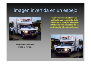 Imagen invertida en un espejo
Cuando un conductor de un
vehículo que va delante de la
ambulancia mira por el espejo
retrovisor, verá las letras de la
ambulancia tal como debe ser.
Ambulancia con las
letras al revés.
 
