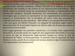  Ambos son clásicos en la materia. El primero es el teórico del modo de organización
  llamado burocrático, que es el molde sobre el que sirve como matriz de las primeras
  organizaciones escolares modernas. Michel Foucault es el analista de la lógica
  disciplinaria que modela la vida interna de las organizaciones burocráticas. Max
  Weber dirige su atención hacia las características formales y estructurales de la
  dominación moderna, Foucault desmenuza los mecanismos, los procesos, las
  tecnologías que se ponen en movimiento en las organizaciones modernas para
  asegurar el sometimiento útil, la disciplina de nuevo cuño que acompaña la
  expansión del modo de vida capitalista. . Max Weber y su concepto de la burocracia,
  y por otra parte con Michel Foucault y la categoría de disciplina según weber la
  burocratización de la sociedad impone sus efectos sobre las formas que asume la
  educación en esa sociedad.
 Estos rasgos generales nos permiten caracterizar a la escuela como organización
  burocrática, la escuela asume los rasgos de una organización burocrática en la que
  se ejerce un tipo de dominación legal-racional (tengan en cuenta la idea de
  dominación de Weber: en líneas generales, la entiende como la capacidad de hacer
  obedecer a otro, a partir de un conjunto de normas mediante algún fundamento que
  le da legitimidad a esa dominación).
 