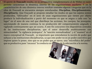  El aporte de Foucault resulta, en su perspectiva, complementario al de Weber en tanto
  permite caracterizar la dinámica interna de las organizaciones escolares. Y en la
  caracterización de esta dinámica interna resultan centrales algunas categorías que en la
  obra de Foucault se encuentra siempre entrelazadas: Disciplina, Disciplinamiento,
  Disciplinario. Que Foucault se propone estudiar los modos en que los sujetos somos
  producidos, "fabricados" en el seno de unas organizaciones que tienen por objeto
  producir la individualización a partir del momento en que se asigna a cada uno "su
  lugar" en el seno de una red que distribuye las acciones, los cuerpos, las jerarquías,
  sancionando de manera continua la no producción del comportamiento asignado y
  vigilando continuamente que así ocurra. A este fin concurren tres dispositivos centrales
  de las instituciones disciplinarias, que el autor desarrolla analíticamente con
  minuciosidad: "la vigilancia jerárquica", la "sanción normalizadora" y el "examen“ en el
  marco conceptual de Foucault, es importante que entendamos la noción de poder que
  subyace a las instituciones disciplinarias, ya que este poder no es un poder coercitivo que
  impone quien lo posee, sino que es un poder que se ejerce, una "microfísica del poder"
  que es productiva pues "encauza" la conducta en función de la adecuación a la norma.
 