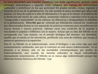  La interculturalidad para Canclini manifiesta una doble significación: primero como
  estrategia metodológica y segundo como categoría que expresa los intercambios
  (culturales y simbólicos) en los que participan los grupos sociales, etnias, regiones y
  naciones en la era de la globalización. En este sentido la única novedad que ofrece son
  matices a la hora de explicar la idea de hibridación o lo que es lo mismo: el problema de
  la disolución del núcleo de cada cultura, asumiendo explicita y repetidas veces lo que es
  “innegociable e inasimilable” en las culturas, las diferencias y desigualdades no diluibles
  en la globalización. Describe que se entiende por hibridación cultural los modos en
  que determinadas formas se van separando de prácticas existentes para recombinarse en
  nuevas formas y nuevas prácticas. Además como una condición de lo popular y
  vinculando lo popular o folklórico con lo masivo. Aclarar que su idea del híbrido no se
  corresponde con "una materia -en el sentido biológico del término- sin identidad,
  aquélla que se instala en los intersticios, perfilando una zona de sombras, que escapa al
  menos en apariencia a la repetición.
 Para él su híbrido no es indeterminado, como el biológico, o sea como algo que está
  constantemente cambiando, sino por el contrario no está nunca indeterminado, "no se
  presenta a sí mismo, aún en las sociedades contemporáneas, por grados de
  indeterminación, aun cuando las mezclas culturales se hayan intensificado
  intensamente recientemente...El híbrido no es nunca algo indeterminado porque hay
  diferentes formas históricas del híbrido." (79)
 