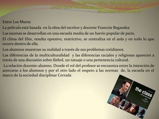 Entre Los Muros
La película está basada en la obra del escritor y docente Francois Begaudea
Las escenas se desarrollan en una escuela media de un barrio popular de parís,
El clima del film, resulta opresivo, restrictivo, se centraliza en el aula y en todo lo que
ocurre dentro de ella.
Los alumnos muestran su realidad a través de sus problemas cotidianos.
Las diferencias de la multiculturalidad y las diferencias raciales y religiosas aparecen a
través de una discusión sobre fútbol, un tatuaje o una pertenencia cultural.
 La relación docente-alumno. Donde el rol del profesor se encuentra entre la intención de
acercarse a los alumnos y por el otro lado el respeto a las normas de, la escuela en el
marco de la sociedad disciplinar Cerrada
 