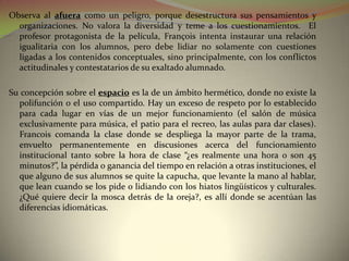 Observa al afuera como un peligro, porque desestructura sus pensamientos y
  organizaciones. No valora la diversidad y teme a los cuestionamientos. El
  profesor protagonista de la película, François intenta instaurar una relación
  igualitaria con los alumnos, pero debe lidiar no solamente con cuestiones
  ligadas a los contenidos conceptuales, sino principalmente, con los conflictos
  actitudinales y contestatarios de su exaltado alumnado.

Su concepción sobre el espacio es la de un ámbito hermético, donde no existe la
  polifunción o el uso compartido. Hay un exceso de respeto por lo establecido
  para cada lugar en vías de un mejor funcionamiento (el salón de música
  exclusivamente para música, el patio para el recreo, las aulas para dar clases).
  Francois comanda la clase donde se despliega la mayor parte de la trama,
  envuelto permanentemente en discusiones acerca del funcionamiento
  institucional tanto sobre la hora de clase “¿es realmente una hora o son 45
  minutos?”, la pérdida o ganancia del tiempo en relación a otras instituciones, el
  que alguno de sus alumnos se quite la capucha, que levante la mano al hablar,
  que lean cuando se los pide o lidiando con los hiatos lingüísticos y culturales.
  ¿Qué quiere decir la mosca detrás de la oreja?, es allí donde se acentúan las
  diferencias idiomáticas.
 