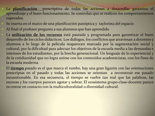 La planificación          prescriptiva de todas las acciones a desarrollar garantiza el
    aprendizaje y el buen funcionamiento. Se controlan que se realicen los comportamientos
    esperados.
   Se inserta en el marco de una planificación panóptica y taylorista del espacio
   Al final el profesor pregunta a sus alumnos que han aprendido
   La utilización de los recursos está pautada y programada para garantizar el buen
    desarrollo de los ciclos didácticos. Los diálogos, los conflictos que atraviesan a docentes y
    alumnos a lo largo de la película reaparecen marcada por la segmentación social y
    cultural, por la dificultad para adecuar los objetivos de la escuela media a las demandas e
    intereses de los estudiantes, por la brecha generacional. Un lenguaje de lo experiencial y
    de la cotidianidad que no logra unirse con los contenidos academicistas, con los fines de
    la escuela moderna.
   El tiempo pasado es el que marca el rumbo, hay una gran ligazón con las orientaciones
    prescriptas en el pasado y todas las acciones se orientan a reconstruir ese pasado
    incuestionable. En esa secuencia, el tiempo se vuelve tan real que las palabras, las
    escenas y los cuerpos parecen agotar y sobrar. El ecosistema grupo-clase-docente parece
    no entrar en contacto con la multiculturalidad o diversidad cultural.
 