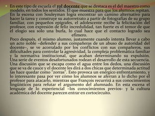  En este tipo de escuela el rol docente que se destaca es el del maestro como
  modelo, en todos los sentidos. El que muestra para que los alumnos repitan.
  En la escena con Souleyman logra encontrar un camino alternativo para
  hacer la tarea y construye su autorretrato a partir de fotografías de su grupo
  familiar, con pequeños epígrafes, el adolescente recibe la felicitación del
  profesor, con expresión de feliz incredulidad, tan fuerte es el temor de que
  el elogio sea solo una burla, lo cual hace que el contacto logrado sea
                                     efímero.
  Poco después, el mismo alumno, justamente cuando intenta llevar a cabo
  un acto noble –defender a sus compañeras de un abuso de autoridad del
  docente–, se ve acorralado por los conflictos con sus compañeros, sus
  dificultades para controlar la agresividad, la compleja problemática familiar
  y la normativa institucional, que acaban determinando su expulsión.
  Una serie de eventos desafortunados rodean el desarrollo de esta secuencia.
  Una discusión que se escapa como el agua entre los dedos, una discusión
  que se va de cauce y el docente les dirá a dos chicas que determinada actitud
  las hace quedar como "zorras". Esto provoca un enérgico enfrentamiento, y
  lo interesante pasa por ver cómo los alumnos se aferran a lo dicho por el
  profesor para atacarlo, mientras que François recurrirá a sus conocimientos
  lingüísticos para refutar el argumento del alumnado. En esta escena el
  lenguaje de lo experiencial –los conocimientos previos- y la cultura
  académica del docente parecen entrar en cortocircuito.
 