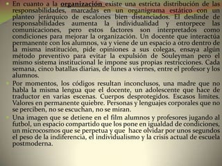  En cuanto a la organización existe una estricta distribución de las
  responsabilidades, marcadas en un organigrama estático con un
  planteo jerárquico de escalones bien distanciados. El deslinde de
  responsabilidades aumenta la individualidad y entorpece las
  comunicaciones, pero estos factores son interpretados como
  condiciones para mejorar la organización. Un docente que interactúa
  permanente con los alumnos, va y viene de un espacio a otro dentro de
  la misma institución, pide opiniones a sus colegas, ensaya algún
  método preventivo para evitar la expulsión de Souleyman pero el
  mismo sistema institucional le impone sus propias restricciones. Cada
  semana, cinco batallas diarias, de lunes a viernes, entre el profesor y los
  alumnos.
 Por momentos, los códigos resultan inconclusos, una madre que no
  habla la misma lengua que el docente, un adolescente que hace de
  traductor en varias escenas. Cuerpos desprotegidos. Escasos limites.
  Valores en permanente quiebre. Personas y lenguajes corporales que no
  se perciben, no se escuchan, no se miran.
 Una imagen que se detiene en el film alumnos y profesores jugando al
  futbol, un espacio compartido que los pone en igualdad de condiciones,
  un microcosmos que se perpetua y que hace olvidar por unos segundos
  el peso de la indiferencia, el individualismo y la crisis actual de escuela
  postmoderna.
 
