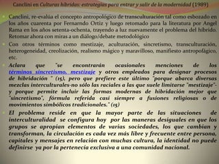Canclini en Culturas híbridas: estrategias para entrar y salir de la modernidad (1989)

 Canclini, re-evalúa el concepto antropológico de transculturación tal como esbozado en
  los años cuarenta por Fernarndo Ortiz y luego retomado para la literatura por Angel
  Rama en los años setenta-ochenta, trayendo a luz nuevamente el problema del híbrido.
  Retomar ahora con miras a un diálogo/debate metodológico
 Con otros términos como mestizaje, aculturación, sincretismo, transculturación,
  heterogeneidad, creolización, realismo mágico y maravilloso, manifiesto antropofágico,
  etc.
 Aclara     que    "se   encontrarán       ocasionales     menciones      de    los
  términos sincretismo, mestizaje y otros empleados para designar procesos
  de hibridación " (15), pero que prefiere este último "porque abarca diversas
  mezclas interculturales-no sólo las raciales a las que suele limitarse "mestizaje"-
  y porque permite incluir las formas modernas de hibridación mejor que
  "sincretismo", fórmula referida casi siempre a fusiones religiosas o de
  movimientos simbólicos tradicionales." (15)
 El problema reside en que la mayor parte de las situaciones               de
  interculturalidad se configura hoy por las maneras desiguales en que los
  grupos se apropian elementos de varias sociedades, los que cambian y
  transforman, la circulación es cada vez más libre y frecuente entre persona,
  capitales y mensajes en relación con muchas cultura, la identidad no puede
  definirse ya por la pertenecía exclusiva a una comunidad nacional.
 
