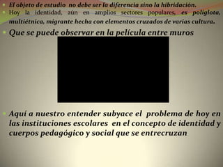  El objeto de estudio no debe ser la diferencia sino la hibridación.
 Hoy la identidad, aún en amplios sectores populares, es políglota,
  multiétnica, migrante hecha con elementos cruzados de varias cultura.
 Que se puede observar en la película entre muros




 Aquí a nuestro entender subyace el problema de hoy en
  las instituciones escolares en el concepto de identidad y
  cuerpos pedagógico y social que se entrecruzan
 