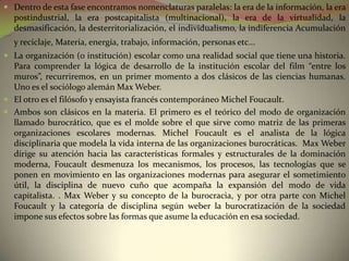  Dentro de esta fase encontramos nomenclaturas paralelas: la era de la información, la era
  postindustrial, la era postcapitalista (multinacional), la era de la virtualidad, la
  desmasificación, la desterritorialización, el individualismo, la indiferencia Acumulación
  y reciclaje, Materia, energía, trabajo, información, personas etc...
 La organización (o institución) escolar como una realidad social que tiene una historia.
  Para comprender la lógica de desarrollo de la institución escolar del film “entre los
  muros”, recurriremos, en un primer momento a dos clásicos de las ciencias humanas.
  Uno es el sociólogo alemán Max Weber.
 El otro es el filósofo y ensayista francés contemporáneo Michel Foucault.
 Ambos son clásicos en la materia. El primero es el teórico del modo de organización
  llamado burocrático, que es el molde sobre el que sirve como matriz de las primeras
  organizaciones escolares modernas. Michel Foucault es el analista de la lógica
  disciplinaria que modela la vida interna de las organizaciones burocráticas. Max Weber
  dirige su atención hacia las características formales y estructurales de la dominación
  moderna, Foucault desmenuza los mecanismos, los procesos, las tecnologías que se
  ponen en movimiento en las organizaciones modernas para asegurar el sometimiento
  útil, la disciplina de nuevo cuño que acompaña la expansión del modo de vida
  capitalista. . Max Weber y su concepto de la burocracia, y por otra parte con Michel
  Foucault y la categoría de disciplina según weber la burocratización de la sociedad
  impone sus efectos sobre las formas que asume la educación en esa sociedad.
 