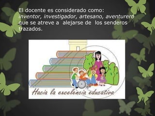 El docente es considerado como:
inventor, investigador, artesano, aventurero
que se atreve a alejarse de los senderos
trazados.