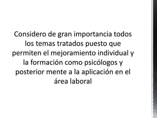 Considero de gran importancia todos
los temas tratados puesto que
permiten el mejoramiento individual y
la formación como psicólogos y
posterior mente a la aplicación en el
área laboral
 