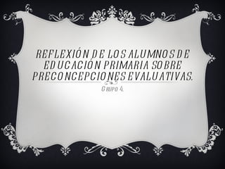 REFLEXIÓN DE LOS ALUMNOS DE EDUCACIÓN PRIMARIA SOBRE PRECONCEPCIONES EVALUATIVAS. Grupo 4. 