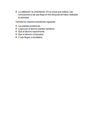 La validación: la cimentación. En la cosas que realiza y las
conclusiones a las que llega el niño después de haber realizado
la actividad.
También la maestra consideralo siguiente:
Les plantea problemas.
Logra que el alumno plantee hipótesis.
Que el alumno experimente.
Que el alumno compruebe.
Y que llegue a resultados.
 