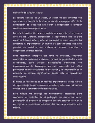 Reflexión de Módulo Ciencias

La palabra ciencias es un saber, un saber de conocimientos que
aprendemos a través de la observación, de la comprobación, de la
formulación de ideas que nos llevan a comprender y apreciar
realidades que no comprendemos.

Durante la realización de este módulo pude apreciar el verdadero
arte de las Ciencias, comprender la importancia que es para
nuestros futuros niños y niñas el que nosotros como docentes los
ayudemos a experimentar un mundo de conocimientos que ellos
guiados por nosotros     sus      profesores, podrán   comprobar y
comprender diversas teorías.

Pude reafirmar conceptos que tenía ya olvidados, comprendí
contenidos actualizados y diversas formas de presentarlos a mis
estudiantes,    pude   utilizar     metodologías   diferentes   con
implementación de tecnologías en cada contenido las cuáles
provocaron en mis estudiantes la motivación y la comprensión de lo
expuesto de manera significativa, siendo este un aprendizaje
constructivo.

El mundo de las ciencias es en realidad experimentar, siendo la base
del aprendizaje la que provoca en los niños y niñas una fascinación
que los lleva a comprender de manera lúdica.

Este módulo me entregó las herramientas necesarias para
reafirmar los cimientos de mi pedagogía, me siento con mayor
preparación al momento de compartir con mis estudiantes y en la
entrega de los conocimientos adquiridos que me proporciono este
módulo.
 