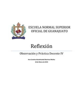 ESCUELA NORMAL SUPERIOR
OFICIAL DE GUANAJUATO
Reflexión
Observación y Práctica Docente IV
Ana Carolina Ketzalhuikatl Martínez Muñoz
18 de Marzo de 2014
 