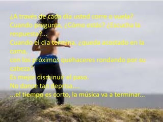 ¿A través de cada día usted corre o vuela?
Cuando pregunta, ¿Cómo estás? ¿Escucha la
respuesta?...
Cuando el día termina, ¿queda acostado en la
cama,
con los próximos quehaceres rondando por su
cabeza?
Es mejor disminuir el paso.
No dance tan deprisa....
...el tiempo es corto, la música va a terminar...

 