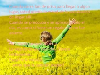 Cuando corre tan de prisa para llegar a algún
lugar, usted pierde la mitad de la satisfacción
de llegar allí.
Cuando se preocupa y se apresura todo el
día, es como si fuese un regalo que no fue
abierto.
¡Un regalo lanzado afuera!
La vida no es una corrida... llévela
lentamente....
Escuche la música...
...antes que la canción acabe!!

 