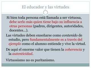 El educador y las virtudes
Si bien toda persona está llamada a ser virtuosa,
debe serlo más quien tiene bajo su influencia a
otras personas (padres, dirigentes, autoridades,
docentes…).
Las virtudes deben enseñarse como contenido de
estudio, pero fundamentalmente es a través del
ejemplo como el alumno entiende y vive la virtud.
De aquí el enorme valor que tienen la coherencia y
la autenticidad.
Virtuosismo no es puritanismo.
 
