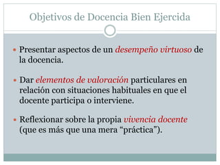 Objetivos de Docencia Bien Ejercida
 Presentar aspectos de un desempeño virtuoso de
la docencia.
 Dar elementos de valoración particulares en
relación con situaciones habituales en que el
docente participa o interviene.
 Reflexionar sobre la propia vivencia docente
(que es más que una mera “práctica”).
 