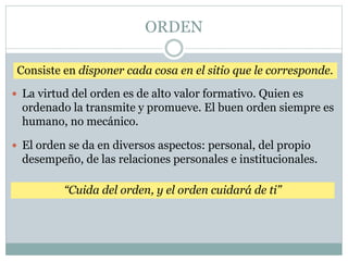 ORDEN
Consiste en disponer cada cosa en el sitio que le corresponde.
 La virtud del orden es de alto valor formativo. Quien es
ordenado la transmite y promueve. El buen orden siempre es
humano, no mecánico.
 El orden se da en diversos aspectos: personal, del propio
desempeño, de las relaciones personales e institucionales.
“Cuida del orden, y el orden cuidará de ti”
 