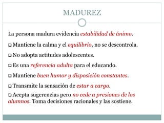 MADUREZ
La persona madura evidencia estabilidad de ánimo.
 Mantiene la calma y el equilibrio, no se descontrola.
 No adopta actitudes adolescentes.
 Es una referencia adulta para el educando.
 Mantiene buen humor y disposición constantes.
 Transmite la sensación de estar a cargo.
 Acepta sugerencias pero no cede a presiones de los
alumnos. Toma decisiones racionales y las sostiene.
 