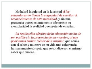 No habrá inquietud en la juventud si los
educadores no tienen la sagacidad de suscitar el
reconocimiento de esta necesidad, y sin una
presencia que constantemente afirme con su
ejemplaridad la realidad que pretende enseñar.
La realización efectiva de la educación no ha de
ser posible sin la presencia de un maestro, al que
podríamos llamar “señor de sí mismo”, que educa
con el saber y muestra en su vida una coherencia
humanamente correcta que se condice con el mismo
saber que enseña.
 