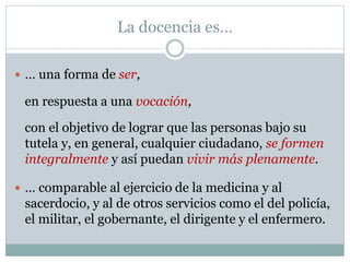 La docencia es…
en respuesta a una vocación,
 … una forma de ser,
con el objetivo de lograr que las personas bajo su
tutela y, en general, cualquier ciudadano, se formen
integralmente y así puedan vivir más plenamente.
 … comparable al ejercicio de la medicina y al
sacerdocio, y al de otros servicios como el del policía,
el militar, el gobernante, el dirigente y el enfermero.
 