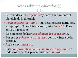 Notas sobre un educador (I)
 Se considera un profesional y encara seriamente el
ejercicio de la docencia.
 Toda su persona “habla”: sus acciones, sus actitudes,
su ejemplo. No está trabajando, está “siendo”. Él es
en sí un mensaje.
 Por eso es coherente y auténtico dentro y fuera de la
escuela.
 Es conciente de la trascendencia de sus acciones.
 Aspira a ser maestro.
 Está comprometido con su crecimiento personal en
todos los aspectos, procurando ser virtuoso.
 
