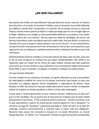 ¿EN QUÉ FALLAMOS?
Generación de inútiles ¿En qué fallamos? Hay que llamarlos varias veces en la mañana
para llevarlos a la escuela. Se levantan irritados, pues se acuestan muy tarde hablando
por teléfono, viendo tele o conectados a la internet. No se ocupan de que su ropa esté
limpia y mucho menos ponen un dedo en nada que tenga que ver con arreglar algo en
el hogar. Idolatran a sus amigos y viven poniéndoles defectos a sus padres, a los cuales
acusan a diario de “sus traumas”. No hay quien les hable de ideologías, de moral y de
buenas costumbres, pues consideran queya lo saben todo. Hay que darles su semana o
mesada, de la que se quejan a diario porque –eso no me alcanza-. Si son universitarios,
siempreinventan unos paseos defin de semana que lo menos que uno sospechaes que
regresarán con un embarazo, cayéndosede borrachos o habiendo fumado un porro de
marihuana.
Definitivamente estamos rendidos y la tasa de retorno de aleja cada vez más, pues aún
el día en que consiguen un trabajo hay que seguir manteniéndoles. Me refiero a un
segmento cada vez mayor de los chicos de capas medias urbanas que bien pudieran
estar entre los 16 y los 24 años y que conforman a la ya tristemente célebre Generación
de los NINI´S, que ni estudian ni trabajan, ó estudian y trabajan con todo el pesar.
¿En qué estamos fallando?
Para los nacidos en los cuarenta y cincuenta, el orgullo reiterado era que se levantaban
de madrugada a ordeñar las vacas con el abuelo; que tenían que limpiar la casa; que
lustraban sus zapatos; algunos fueron limpiabotas y repartidores de diarios; otros
llevaban al taller de costura la ropa que elaboraba nuestra madre o tenían un pequeño
salario en la iglesia en donde ayudaban a oficiar la misa cada madrugada.
Lo que pasó a nuestra generación es que nosotros mismos “elaboramos un discurso”
que no dio resultado: ¡Yo no quiero que mi hijo pase los trabajos que yo pasé! Usted
porquetiene lo que tiene…? Pues porquele costó su esfuerzo…muchos sacrificios, y así
es que aprendimos a valorar los esfuerzos de nuestros padres al “ver y compartir” su
esfuerzo, en lugar de “ocultarlo” y aparentar que todo es “color de rosa” en la vida. Sin
embargo, nosotros acostumbramos a nuestros hijos a recibir todo por obligación.
Nuestros hijos nunca han conocido la escasez en su exacta dimensión, se criaron
desperdiciando…El “dame” y el “cómprame” siempreson generosamente complacidos
 