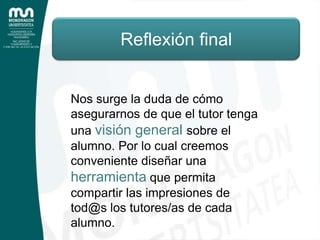 Reflexión finalNos surge la duda de cómo asegurarnos de que el tutor tenga una visión general sobre el alumno. Por lo cual creemos conveniente diseñar una herramienta que permita compartir las impresiones de tod@s los tutores/as de cada alumno.