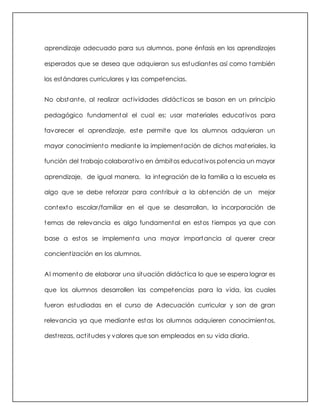 aprendizaje adecuado para sus alumnos, pone énfasis en los aprendizajes
esperados que se desea que adquieran sus estudiantes así como también
los estándares curriculares y las competencias.
No obstante, al realizar actividades didácticas se basan en un principio
pedagógico fundamental el cual es: usar materiales educativos para
favorecer el aprendizaje, este permite que los alumnos adquieran un
mayor conocimiento mediante la implementación de dichos materiales, la
función del trabajo colaborativo en ámbitos educativos potencia un mayor
aprendizaje, de igual manera, la integración de la familia a la escuela es
algo que se debe reforzar para contribuir a la obtención de un mejor
contexto escolar/familiar en el que se desarrollan, la incorporación de
temas de relevancia es algo fundamental en estos tiempos ya que con
base a estos se implementa una mayor importancia al querer crear
concientización en los alumnos.
Al momento de elaborar una situación didáctica lo que se espera lograr es
que los alumnos desarrollen las competencias para la vida, las cuales
fueron estudiadas en el curso de Adecuación curricular y son de gran
relevancia ya que mediante estas los alumnos adquieren conocimientos,
destrezas, actitudes y valores que son empleados en su vida diaria.
 