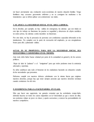 sin hacer previamente una evaluación socio-económica de nuestra situación familiar. Tengo
familiares muy cercanos gravemente enfermos y no se consiguen las medicinas o los
tratamientos que se deben aplicar con contrarrestar sus males.
3. SE APLICA LA SEGURIDAD SOCIAL EN EL AREA LABORAL.
En lo absoluto, por ejemplo, no hay salidas de emergencia, las alarmas que son vitales en
este tipo de trabajo no funcionan, las puertas se seguridad y detectoras de objeto metálicos
no están activas, las alarmas contra incendios no funcionan.
Por otro lado, no hay la presencia de personas con condiciones especiales laborando en las
instalaciones. No cumplen con la parte de recreación del empleado, ya sea otorgándonos
bonos para ello y planeando salidas.
4.CUAL ES SU PROPUESTA PARA QUE LA SEGURIDAD SOCIAL SEA
SUSTANTIBLE Y SOSTENIBLE EN EL TIEMPO.
Ante todo debe haber buena voluntad por parte de la comunidad en general y de los actores
políticos.
Dejar de lado la “palanca” o el “amiguismo” para que todos podamos tener la asistencia
adecuada y oportuna.
Se debe establecer ante todo el bienestar de los ciudadanos haciendo un exhaustivo estudio
de las necesidades que presenten.
Debemos cumplir con nuestros deberes cabalmente con la misma fuerza que exigimos
nuestros derechos, porque hay que tener siempre presente que nuestros derechos terminan
cuando comienzan los del otro.
5. SUGERENCIA PARA LA FACILITADORA EN CLASE.
Más que hacer una sugerencia, me gustaría comentar que las actividades rompe-hielo,
deberían hacerse en todos los cursos impartidos en la Universidad ya que a través de ellas,
nos podemos relajar un poco en clases y aparte acercarnos y conocer las personalidades de
nuestros compañeros.
 