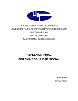 REPUBLICA BOLIVARIANA DE VENEZUELA
UNIVERSIDAD NACIONAL EXPERIMENTAL“SIMÓN RODRÍGUEZ”
NÚCLEO CARICUAO
SEGURIDAD SOCIAL
FACILITADORA: CLARISA GIRALDO
REFLEXION FINAL
SISTEMA SEGURIDAD SOCIAL
Participante:
Sixmary Valdez
 