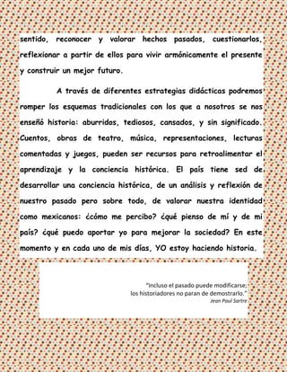 sentido, reconocer y valorar hechos pasados, cuestionarlos,

reflexionar a partir de ellos para vivir armónicamente el presente

y construir un mejor futuro.

          A través de diferentes estrategias didácticas podremos

romper los esquemas tradicionales con los que a nosotros se nos

enseñó historia: aburridos, tediosos, cansados, y sin significado.

Cuentos, obras de teatro, música, representaciones, lecturas

comentadas y juegos, pueden ser recursos para retroalimentar el

aprendizaje y la conciencia histórica. El país tiene sed de

desarrollar una conciencia histórica, de un análisis y reflexión de

nuestro pasado pero sobre todo, de valorar nuestra identidad

como mexicanos: ¿cómo me percibo? ¿qué pienso de mí y de mi

país? ¿qué puedo aportar yo para mejorar la sociedad? En este

momento y en cada uno de mis días, YO estoy haciendo historia.



                                     “Incluso el pasado puede modificarse;
                               los historiadores no paran de demostrarlo.”
                                                            Jean Paul Sartre
 