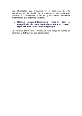 Las dificultades que encuentro en el comienzo de esta
asignatura son la división de la materia en dos profesores
distintos y la utilización de las TIC y los nuevos elementos
informáticos que estamos utilizando.

  •   ¿Tienes    alguna iniciativa en  relación con el
      aprendizaje de esta asignatura para el curso?.
      Explícala y da las razones de por qué.

La iniciativa sobre este aprendizaje que tengo es ganas de
aprender y disfrutar de ese aprendizaje.
 