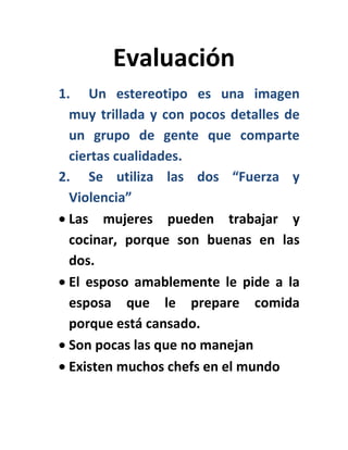 Evaluación
1. Un estereotipo es una imagen
muy trillada y con pocos detalles de
un grupo de gente que comparte
ciertas cualidades.
2. Se utiliza las dos “Fuerza y
Violencia”
Las mujeres pueden trabajar y
cocinar, porque son buenas en las
dos.
El esposo amablemente le pide a la
esposa que le prepare comida
porque está cansado.
Son pocas las que no manejan
Existen muchos chefs en el mundo
 