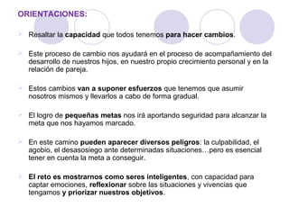 ORIENTACIONES:
 Resaltar la capacidad que todos tenemos para hacer cambios.
 Este proceso de cambio nos ayudará en el proceso de acompañamiento del
desarrollo de nuestros hijos, en nuestro propio crecimiento personal y en la
relación de pareja.
 Estos cambios van a suponer esfuerzos que tenemos que asumir
nosotros mismos y llevarlos a cabo de forma gradual.
 El logro de pequeñas metas nos irá aportando seguridad para alcanzar la
meta que nos hayamos marcado.
 En este camino pueden aparecer diversos peligros: la culpabilidad, el
agobio, el desasosiego ante determinadas situaciones…pero es esencial
tener en cuenta la meta a conseguir.
 El reto es mostrarnos como seres inteligentes, con capacidad para
captar emociones, reflexionar sobre las situaciones y vivencias que
tengamos y priorizar nuestros objetivos.
 