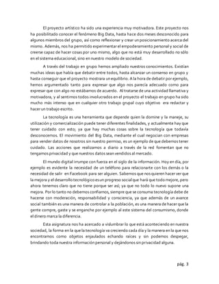 pág. 3
El proyecto artístico ha sido una experiencia muy motivadora. Este proyecto nos
ha posibilitado conocer el fenómeno Big Data, hasta hace dos meses desconocido para
algunos miembros del grupo, así como reflexionar y crear un posicionamiento acerca del
mismo. Además, nos ha permitido experimentar el empoderamiento personal y social de
creerse capaz de hacer cosas por uno mismo, algo que no está muy desarrollado no sólo
en el sistema educacional, sino en nuestro modelo de sociedad.
A través del trabajo en grupo hemos ampliado nuestros conocimientos. Existían
muchas ideas que había que debatir entre todos, hasta alcanzar un consenso en grupo y
hasta conseguir que el proyecto mostrara un equilibrio. A la hora de debatir por ejemplo,
hemos argumentado tanto para expresar que algo nos parecía adecuado como para
expresar que con algo no estábamos de acuerdo. Al tratarse de una actividad llamativa y
motivadora, y al sentirnos todos involucrados en el proyecto el trabajo en grupo ha sido
mucho más intenso que en cualquier otro trabajo grupal cuyo objetivo era redactar y
hacer un trabajo escrito.
La tecnología es una herramienta que depende quien la domine y la maneje, su
utilización y comercialización puede tener diferentes finalidades, y actualmente hay que
tener cuidado con esto; ya que hay muchas cosas sobre la tecnología que todavía
desconocemos. El movimiento del Big Data, mediante el cual negocian con empresas
para vender datos de nosotros sin nuestro permiso, es un ejemplo de que debemos tener
cuidado. Las acciones que realizamos a diario a través de la red fomentan que no
tengamos privacidad y que nuestros datos sean vendidos al mercado.
El mundo digital irrumpe con fuerza en el siglo de la información. Hoy en día, por
ejemplo es evidente la necesidad de un teléfono para relacionarte con los demás o la
necesidad de salir en Facebook para ser alguien. Sabemos que nos quieren hacer ver que
la mejora y el desarrollo tecnológico esun progreso socialque hará que todo mejore, pero
ahora tenemos claro que no tiene porque ser así; ya que no todo lo nuevo supone una
mejora. Por lo tanto no debemos confiarnos, siempre que se consuma tecnología debe de
hacerse con moderación, responsabilidad y consciencia, ya que además de un avance
social también es una manera de controlar a la población, es una manera de hacer que la
gente compre, gaste y se enganche por ejemplo al este sistema del consumismo, donde
el dinero marca la diferencia.
Esta asignatura nos ha acercado a vislumbrar lo que está aconteciendo en nuestra
sociedad, la forma en la que la tecnología va creciendo cada día y la manera en la que nos
encontramos como objetos enjaulados echando raíces y sin podernos despegar,
brindando toda nuestra información personal y dejándonos sin privacidad alguna.
 