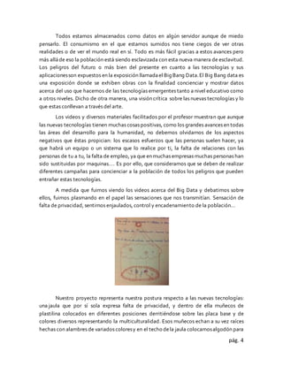 pág. 4
Todos estamos almacenados como datos en algún servidor aunque de miedo
pensarlo. El consumismo en el que estamos sumidos nos tiene ciegos de ver otras
realidades o de ver el mundo real en sí. Todo es más fácil gracias a estos avances pero
más alláde eso la población está siendo esclavizada con esta nueva manera de esclavitud.
Los peligros del futuro o más bien del presente en cuanto a las tecnologías y sus
aplicacionesson expuestos en la exposición llamadael Big Bang Data.El Big Bang data es
una exposición donde se exhiben obras con la finalidad concienciar y mostrar datos
acerca del uso que hacemos de las tecnologías emergentes tanto a nivel educativo como
a otros niveles. Dicho de otra manera, una visión crítica sobre las nuevas tecnologías y lo
que estas conllevan a través del arte.
Los videos y diversos materiales facilitados por el profesor muestran que aunque
las nuevas tecnologías tienen muchas cosas positivas, como los grandes avances en todas
las áreas del desarrollo para la humanidad, no debemos olvidarnos de los aspectos
negativos que éstas propician: los escasos esfuerzos que las personas suelen hacer, ya
que habrá un equipo o un sistema que lo realice por ti, la falta de relaciones con las
personas de tu a tu, la falta de empleo, ya que en muchas empresas muchas personas han
sido sustituidas por maquinas…. Es por ello, que consideramos que se deben de realizar
diferentes campañas para concienciar a la población de todos los peligros que pueden
entrañar estas tecnologías.
A medida que fuimos viendo los videos acerca del Big Data y debatimos sobre
ellos, fuimos plasmando en el papel las sensaciones que nos transmitían. Sensación de
falta de privacidad, sentirnos enjaulados, control y encadenamiento de la población…
Nuestro proyecto representa nuestra postura respecto a las nuevas tecnologías:
una jaula que por sí sola expresa falta de privacidad, y dentro de ella muñecos de
plastilina colocados en diferentes posiciones derritiéndose sobre las placa base y de
colores diversos representando la multiculturalidad. Esos muñecos echan a su vez raíces
hechas con alambres de variados coloresy en el techo dela jaula colocamosalgodón para
 