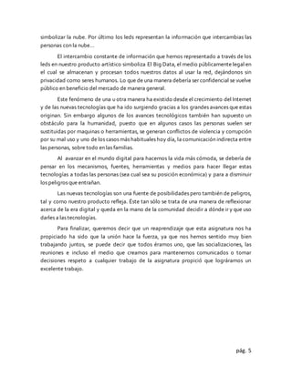 pág. 5
simbolizar la nube. Por último los leds representan la información que intercambias las
personas con la nube…
El intercambio constante de información que hemos representado a través de los
leds en nuestro producto artístico simboliza El Big Data, el medio públicamente legal en
el cual se almacenan y procesan todos nuestros datos al usar la red, dejándonos sin
privacidad como seres humanos. Lo que de una manera debería ser confidencial se vuelve
público en beneficio del mercado de manera general.
Este fenómeno de una u otra manera ha existido desde el crecimiento del Internet
y de las nuevas tecnologías que ha ido surgiendo gracias a los grandes avances que estas
originan. Sin embargo algunos de los avances tecnológicos también han supuesto un
obstáculo para la humanidad, puesto que en algunos casos las personas suelen ser
sustituidas por maquinas o herramientas, se generan conflictos de violencia y corrupción
por su mal uso y uno de los casos más habituales hoy día, la comunicación indirecta entre
las personas, sobre todo en las familias.
Al avanzar en el mundo digital para hacernos la vida más cómoda, se debería de
pensar en los mecanismos, fuentes, herramientas y medios para hacer llegar estas
tecnologías a todas las personas (sea cual sea su posición económica) y para a disminuir
los peligros que entrañan.
Las nuevas tecnologías son una fuente de posibilidades pero también de peligros,
tal y como nuestro producto refleja. Éste tan sólo se trata de una manera de reflexionar
acerca de la era digital y queda en la mano de la comunidad decidir a dónde ir y que uso
darles a las tecnologías.
Para finalizar, queremos decir que un reaprendizaje que esta asignatura nos ha
propiciado ha sido que la unión hace la fuerza, ya que nos hemos sentido muy bien
trabajando juntos, se puede decir que todos éramos uno, que las socializaciones, las
reuniones e incluso el medio que creamos para mantenernos comunicados o tomar
decisiones respeto a cualquier trabajo de la asignatura propició que lográramos un
excelente trabajo.
 