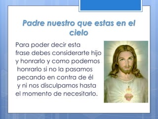 Padre nuestro que estas en el
              cielo
Para poder decir esta
frase debes considerarte hijo
y honrarlo y como podemos
 honrarlo si no la pasamos
 pecando en contra de él
 y ni nos disculpamos hasta
el momento de necesitarlo.
 