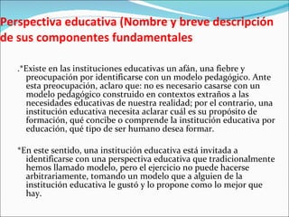 Perspectiva educativa (Nombre y breve descripción de sus componentes fundamentales .*Existe en las instituciones educativas un afán, una fiebre y preocupación por identificarse con un modelo pedagógico. Ante esta preocupación, aclaro que: no es necesario casarse con un modelo pedagógico construido en contextos extraños a las necesidades educativas de nuestra realidad; por el contrario, una institución educativa necesita aclarar cuál es su propósito de formación, qué concibe o comprende la institución educativa por educación, qué tipo de ser humano desea formar.    *En este sentido, una institución educativa está invitada a identificarse con una perspectiva educativa que tradicionalmente hemos llamado modelo, pero el ejercicio no puede hacerse arbitrariamente, tomando un modelo que a alguien de la institución educativa le gustó y lo propone como lo mejor que hay.   