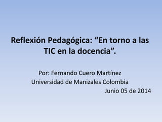 Reflexión Pedagógica: “En torno a las
TIC en la docencia”.
Por: Fernando Cuero Martínez
Universidad de Manizales Colombia
Junio 05 de 2014
 